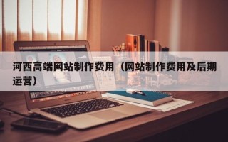 安庆河西高端网站制作费用（网站制作费用及后期运营）