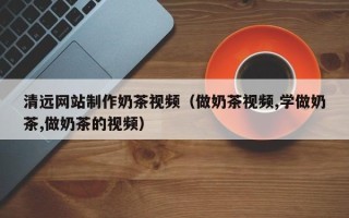 安庆清远网站制作奶茶视频（做奶茶视频,学做奶茶,做奶茶的视频）