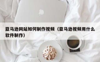 安庆亚马逊网站如何制作视频（亚马逊视频用什么软件制作）